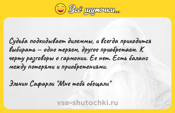 Цитата: Судьба подкидывает дилеммы, и всегда приходится выбирать одно теряем, другое приобретаем. К черту разговоры о гармонии. Ее нет. Есть баланс между потерями и приобретениями.Эльчин Сафарли Мне тебя обещали