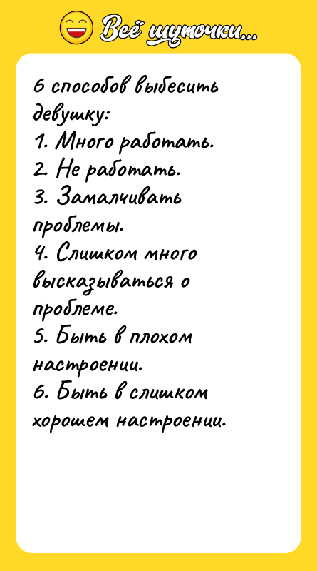 Шутка: 6 способов выбесить девушку: 1. Много работать. 2. Не работать. 3. Замалчивать проблемы. 4. Слишком много высказываться о проблеме. 5. Быть в плохом настроении. 6. Быть в слишком хорошем настроении.