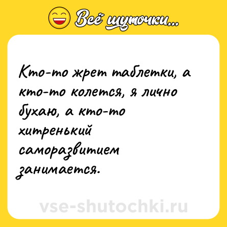 Шутка: Кто-то жрет таблетки, а кто-то колется, я лично бухаю, а кто-то хитренький саморазвитием занимается.