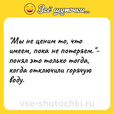 Шутка: Мы не ценим то, что имеем, пока не потеряем. - понял это только тогда, когда отключили горячую воду.