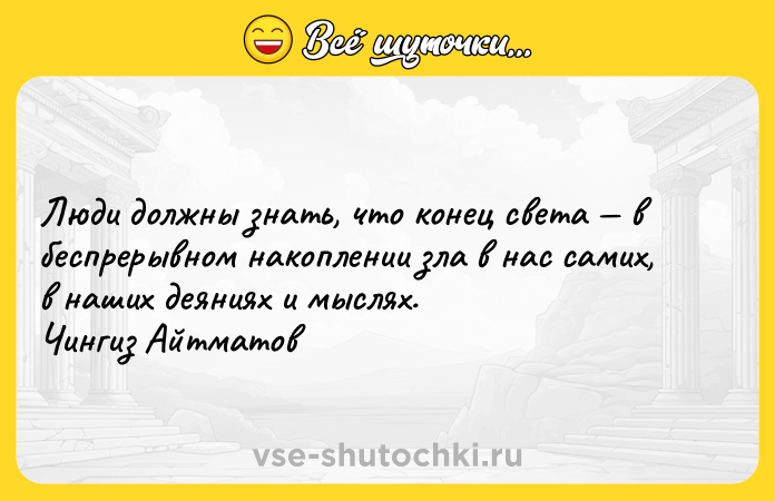 Цитата: Люди должны знать, что конец света в беспрерывном накоплении зла в нас самих, в наших деяниях и мыслях. Чингиз Айтматов