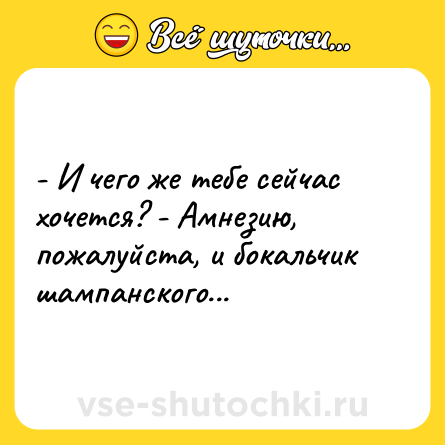 Шутка: - И чего же тебе сейчас хочется? - Амнезию, пожалуйста, и бокальчик шампанского...
