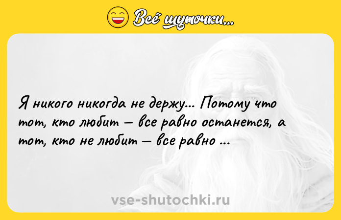 Цитата: Я никого никогда не держу... Потому что тот, кто любит все равно останется, а тот, кто не любит все равно уйдет.