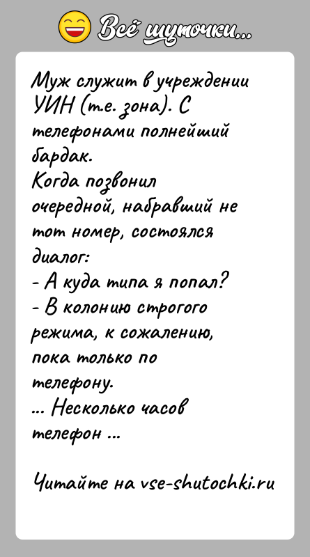 История: Муж служит в учреждении УИН (т.е. зона). С телефонами полнейший бардак.Когда позвонил очередной, набравший не тот номер, состоялся диалог:- А