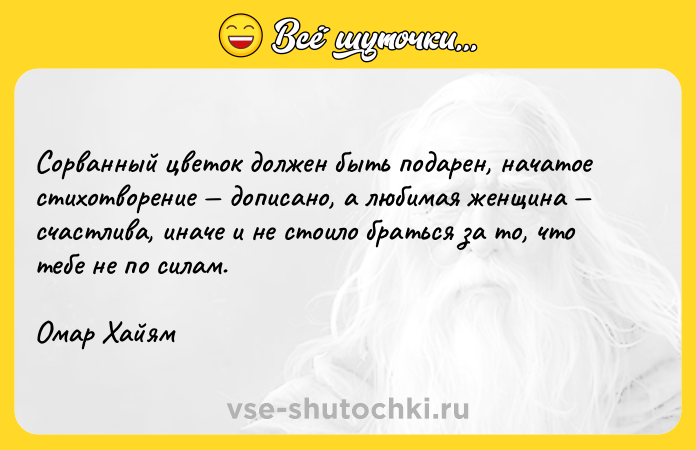 Цитата: Сорванный цветок должен быть подарен, начатое стихотворение дописано, а любимая женщина счастлива, иначе и не стоило браться за то, что тебе не по силам. Омар Хайям