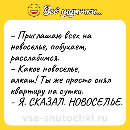 Шутка: – Приглашаю всех на новоселье, побухаем, расслабимся.<br>– Какое новоселье, алкаш! Ты же просто снял квартиру на сутки.<br>– Я. СКАЗАЛ. НОВОСЕЛЬЕ.