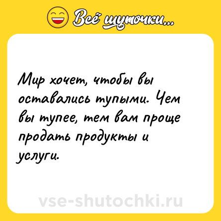 Шутка: Мир хочет, чтобы вы оставались тупыми. Чем вы тупее, тем вам проще продать продукты и услуги.