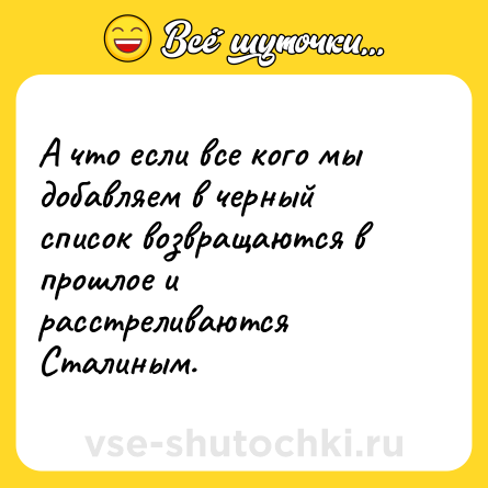 Шутка: А что если все кого мы добавляем в черный список возвращаются в прошлое и расстреливаются Сталиным.