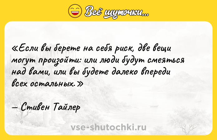 Цитата: Если вы берете на себя риск, две вещи могут произойти: или люди будут смеяться над вами, или вы будете далеко впереди всех остальных.Стивен Тайлер