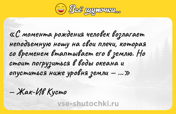 Цитата: С момента рождения человек возлагает неподъемную ношу на свои плечи, которая со временем втаптывает его в землю. Но стоит погрузиться в воды океана и опуститься ниже уровня земли и ты свободен.Жак-Ив Кусто