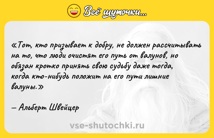 Цитата: Тот, кто призывает к добру, не должен рассчитывать на то, что люди очистят его путь от валунов, но обязан кротко принять свою судьбу даже тогда, когда кто-нибудь положит на его пути лишние валуны.Альберт Швейцер