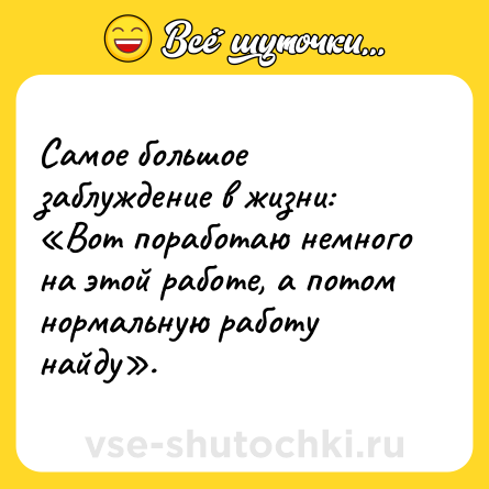 Шутка: Самое большое заблуждение в жизни: «Вот поработаю немного на этой работе, а потом нормальную работу найду».