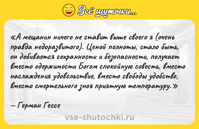 Цитата: А мещанин ничего не ставит выше своего я (очень правда недоразвитого). Ценой полноты, стало быть, он добивается сохранности и безопасности, получает вместо одержимости Богом спокойную совесть, вместо наслаждения удовольствие, вместо свободы удобство, вместо смертельного зноя приятную температуру.Герман Гессе