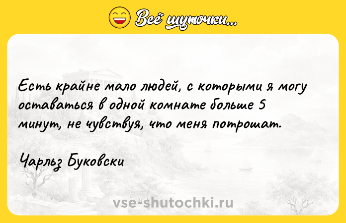 Цитата: Есть крайне мало людей, с которыми я могу оставаться в одной комнате больше 5 минут, не чувствуя, что меня потрошат. Чарльз Буковски