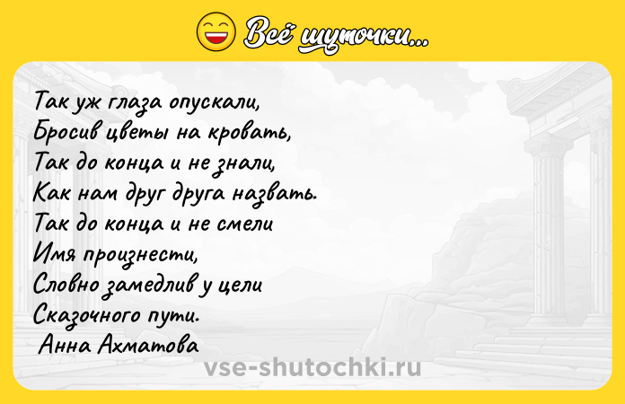 Цитата: Так уж глаза опускали, Бросив цветы на кровать, Так до конца и не знали, Как нам друг друга назвать. Так до конца и не смели Имя произнести, Словно замедлив у цели Сказочного пути. Анна Ахматова