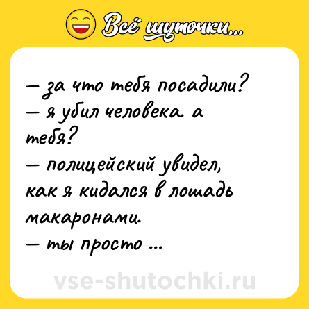 Шутка: — за что тебя посадили?  <br>— я убил человека. а тебя?  <br>— полицейский увидел, как я кидался в лошадь макаронами. <br>— ты просто чудовище.