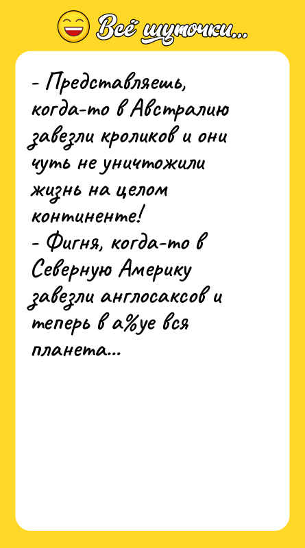Шутка: - Представляешь, когда-то в Австралию завезли кроликов и они чуть не уничтожили жизнь на целом континенте!- Фигня, когда-то в Северную Америку завезли англосаксов и теперь в а уе вся планета...