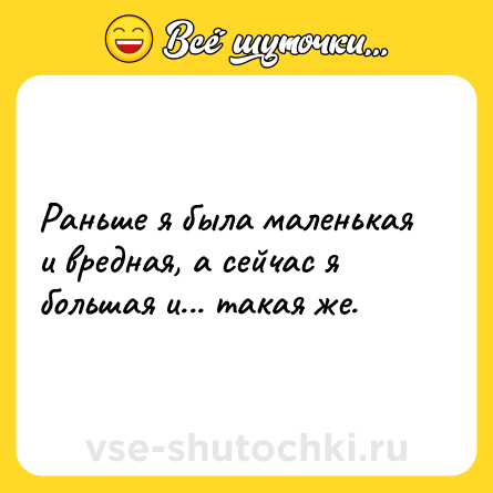 Шутка: Раньше я была маленькая и вредная, а сейчас я большая и... такая же.