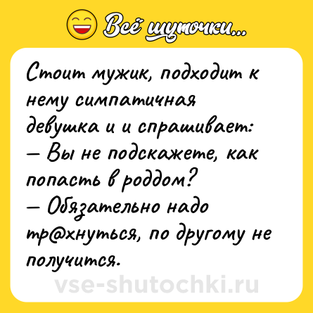 Шутка: Стоит мужик, подходит к нему симпатичная девушка и и спрашивает:<br>— Вы не подскажете, как попасть в роддом?<br>— Обязательно надо тр@хнуться, по другому не получится.