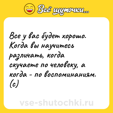 Шутка: Все у вас будет хорошо.Когда вы научитесь различать, когда скучаете по человеку, а когда - по воспоминаниям. (с)
