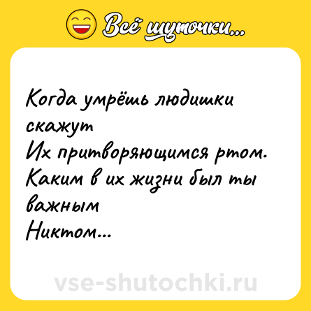 Шутка: Когда умрёшь людишки скажут <br>Их притворяющимся ртом.<br>Каким в их жизни был ты важным <br>Никтом...