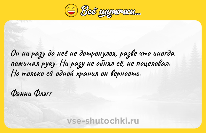Цитата: Он ни разу до неё не дотронулся, разве что иногда пожимал руку. Ни разу не обнял её, не поцеловал. Но только ей одной хранил он верность.Фэнни Флэгг