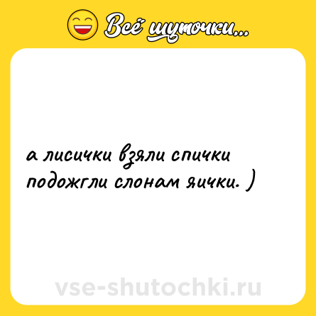 Шутка: а лисички взяли спички<br>подожгли слонам яички. )