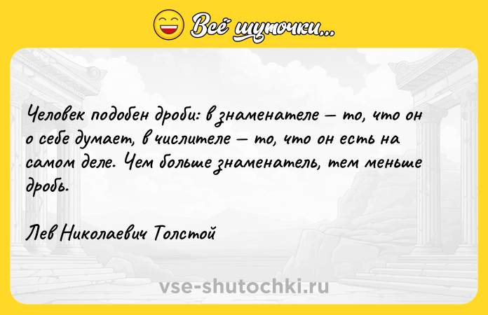 Цитата: Человек подобен дроби: в знаменателе то, что он о себе думает, в числителе то, что он есть на самом деле. Чем больше знаменатель, тем меньше дробь.Лев Николаевич Толстой
