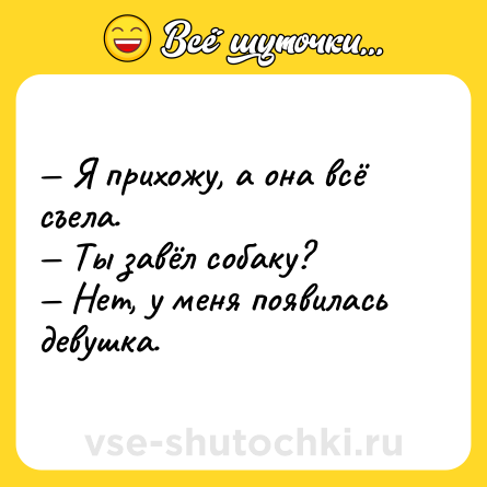 Шутка: — Я прихожу, а она всё съела.<br>— Ты завёл собаку?<br>— Нет, у меня появилась девушка.