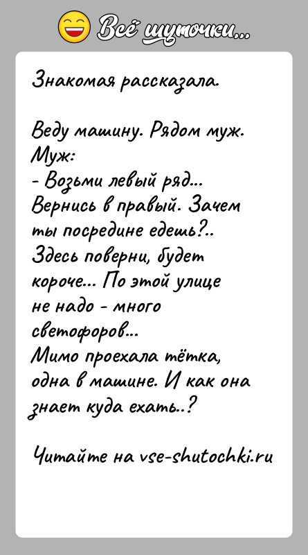 История: Знакомая рассказала.Веду машину. Рядом муж. Муж:- Возьми левый ряд... Вернись в правый. Зачем ты посредине едешь?..Здесь поверни, будет короче... По