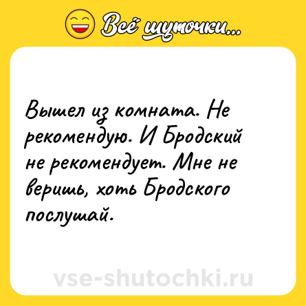 Шутка: Вышел из комната. Не рекомендую. И Бродский не рекомендует. Мне не веришь, хоть Бродского послушай.