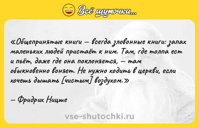 Цитата: Общепринятые книги всегда зловонные книги: запах маленьких людей пристаёт к ним. Там, где толпа ест и пьёт, даже где она поклоняется, там обыкновенно воняет. Не нужно ходить в церкви, если хочешь дышать чистым воздухом.Фридрих Ницше