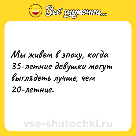 Шутка: Мы живем в эпоху, когда 35-летние девушки могут выглядеть лучше, чем 20-летние.