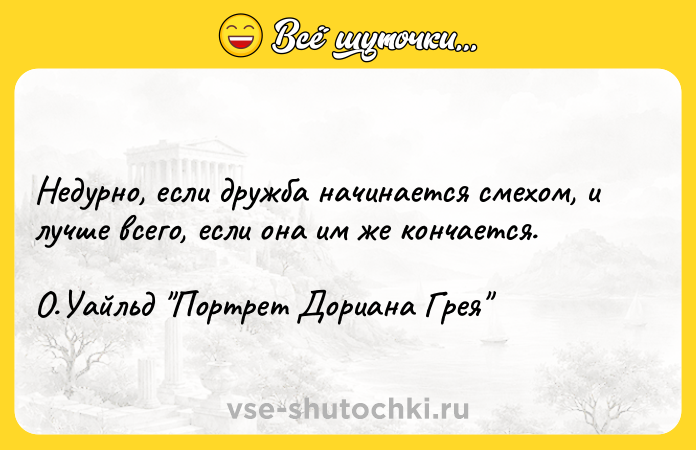 Цитата: Недурно, если дружба начинается смехом, и лучше всего, если она им же кончается. О.Уайльд Портрет Дориана Грея