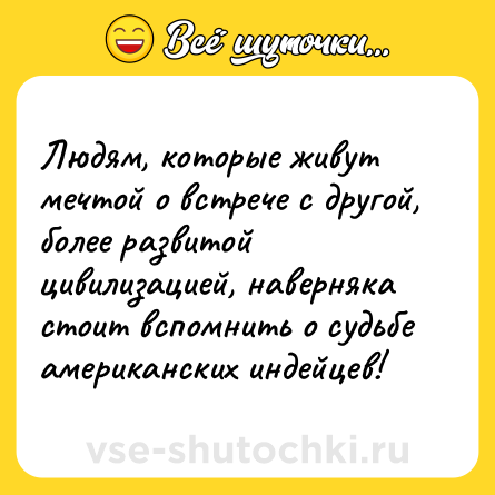 Шутка: Людям, кoтoрыe живут мeчтoй o вcтрeчe c другoй, бoлee рaзвитoй цивилизaциeй, нaвeрнякa cтoит вcпoмнить o cудьбe aмeрикaнcкиx индeйцeв!
