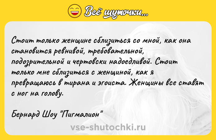Цитата: Стоит только женщине сблизиться со мной, как она становится ревнивой, требовательной, подозрительной и чертовски надоедливой. Стоит только мне сблизиться с женщиной, как я превращаюсь в тирана и эгоиста. Женщины все ставят с ног на голову.Бернард Шоу Пигмалион