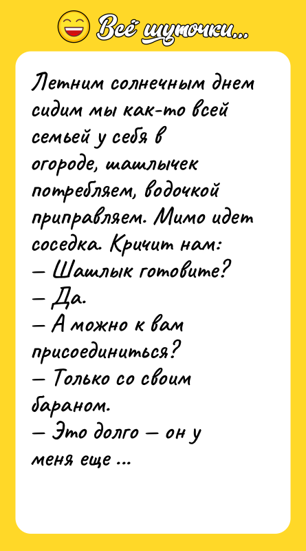 Шутка: Летним солнечным днем сидим мы как-то всей семьей у себя в огороде, шашлычек потребляем, водочкой приправляем. Мимо идет соседка. Кричит нам: Шашлык готовите? Да. А можно к вам присоединиться? Только со своим бараном. Это долго он у меня еще с работы не пришел.