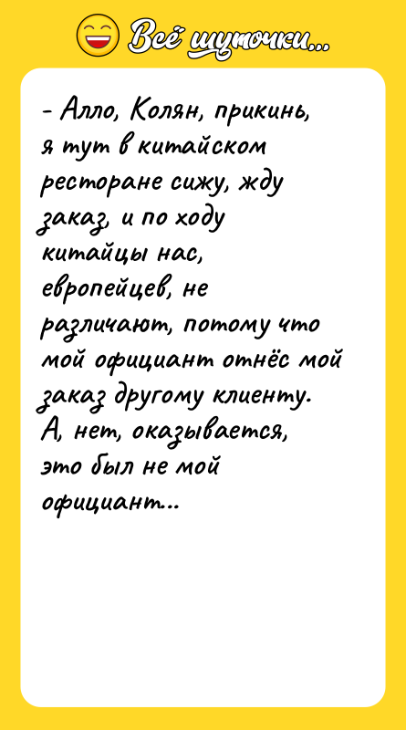 Шутка: - Алло, Колян, прикинь, я тут в китайском ресторане сижу, жду заказ, и по ходу китайцы нас, европейцев, не различают, потому что мой официант отнёс мой заказ другому клиенту. А, нет, оказывается, это был не мой официант...