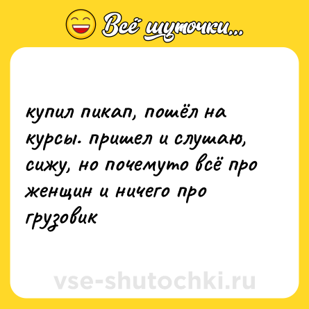 Шутка: купил пикап, пошёл на курсы. пришел и слушаю, сижу, но почемуто всё про женщин и ничего про грузовик