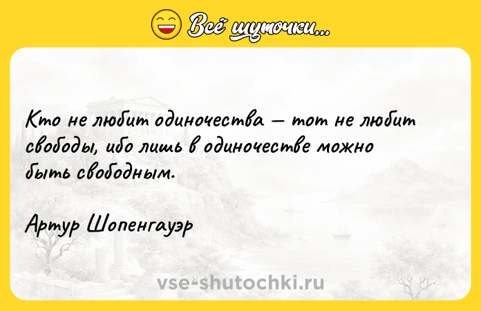 Цитата: Кто не любит одиночества тот не любит свободы, ибо лишь в одиночестве можно быть свободным.Артур Шопенгауэр