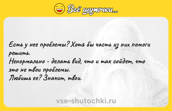 Цитата: Есть у нее проблемы? Хотя бы часть из них помоги решить. Ненормально - делать вид, что и так сойдет, что это не твои проблемы. Любишь ее? Значит, твои.