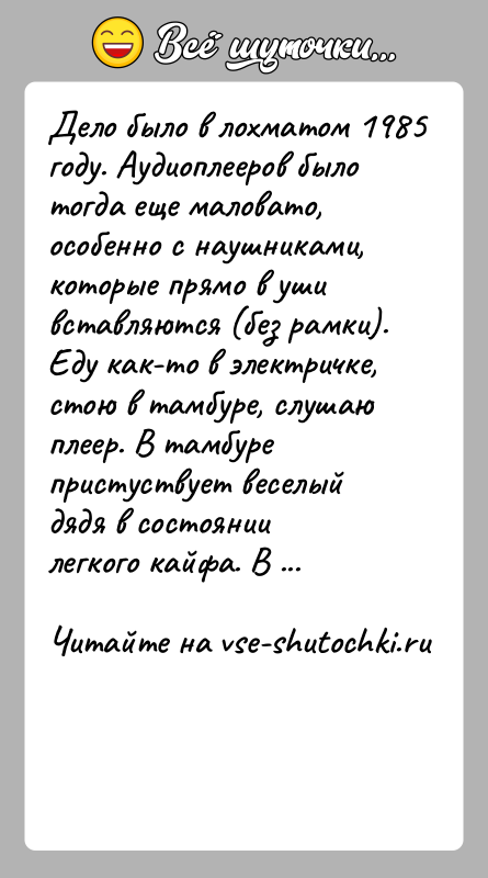 История: Дело было в лохматом 1985 году. Аудиоплееров было тогда еще маловато,особенно с наушниками, которые прямо в уши вставляются (без рамки).Еду