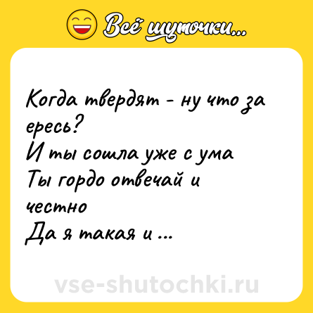 Шутка: Когда твердят - ну что за ересь?  <br>И ты сошла уже с ума  <br>Ты гордо отвечай и честно  <br>Да я такая и была
