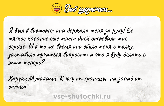 Цитата: Я был в восторге: она держала меня за руку! Ее мягкое касание еще много дней согревало мне сердце. И в то же время оно сбило меня с толку, заставило мучаться вопросом: а что я буду делать с этим теперь?Харуки Мураками К югу от границы, на запад от солнца
