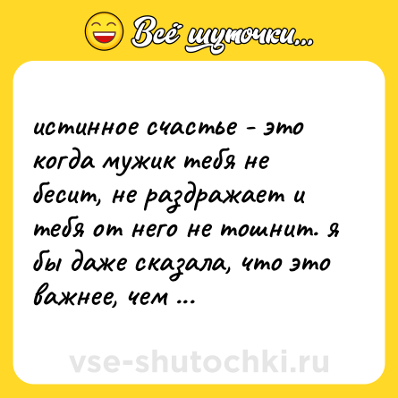 Шутка: истинное счастье - это когда мужик тебя не бесит, не раздражает и тебя от него не тошнит. я бы даже сказала, что это важнее, чем любовь.