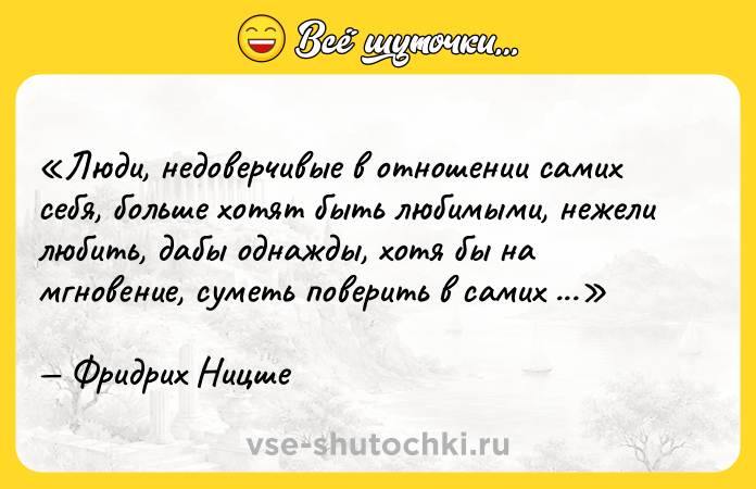 Цитата: Люди, недоверчивые в отношении самих себя, больше хотят быть любимыми, нежели любить, дабы однажды, хотя бы на мгновение, суметь поверить в самих себя.Фридрих Ницше