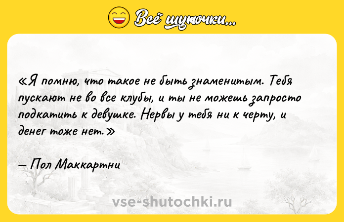Цитата: Я помню, что такое не быть знаменитым. Тебя пускают не во все клубы, и ты не можешь запросто подкатить к девушке. Нервы у тебя ни к черту, и денег тоже нет.Пол Маккартни