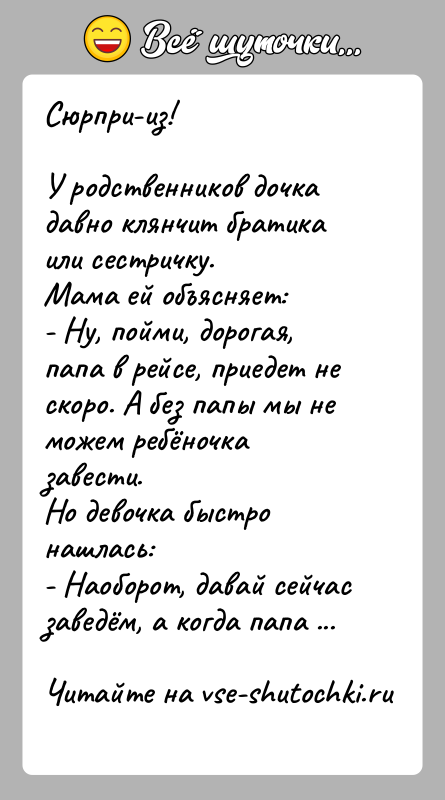 История: Сюрпри-из!У родственников дочка давно клянчит братика или сестричку.Мама ей объясняет:- Ну, пойми, дорогая, папа в рейсе, приедет не скоро. А
