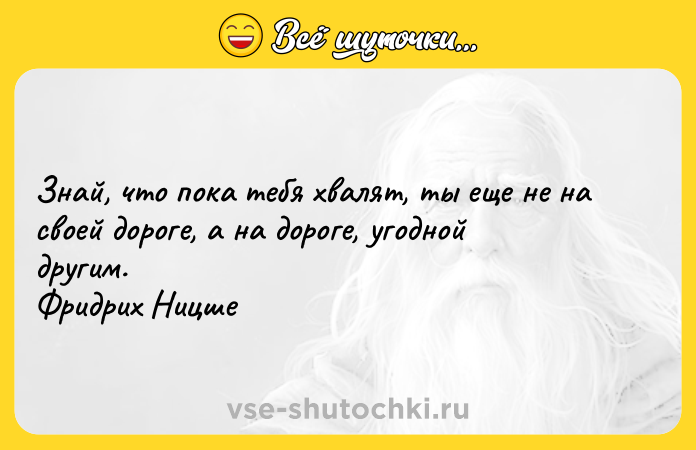 Цитата: Знай, что пока тебя хвалят, ты еще не на своей дороге, а на дороге, угодной другим. Фридрих Ницше