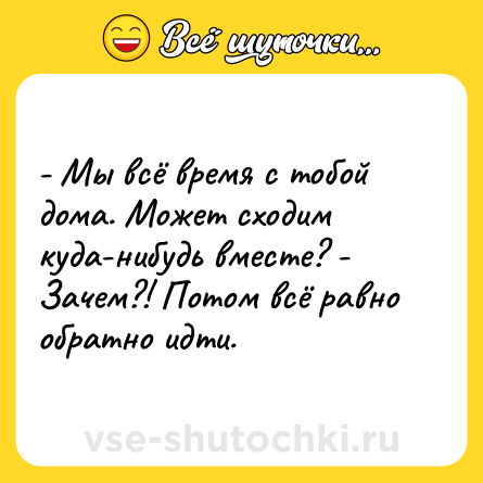 Шутка: - Мы всё время с тобой дома. Может сходим куда-нибудь вместе? - Зачем?! Потом всё равно обратно идти.